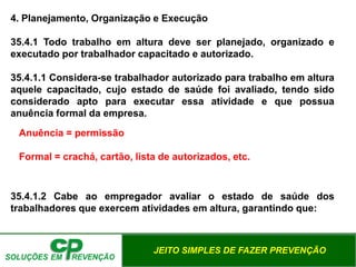 JEITO SIMPLES DE FAZER PREVENÇÃO
4. Planejamento, Organização e Execução
35.4.1 Todo trabalho em altura deve ser planejado, organizado e
executado por trabalhador capacitado e autorizado.
35.4.1.1 Considera-se trabalhador autorizado para trabalho em altura
aquele capacitado, cujo estado de saúde foi avaliado, tendo sido
considerado apto para executar essa atividade e que possua
anuência formal da empresa.
35.4.1.2 Cabe ao empregador avaliar o estado de saúde dos
trabalhadores que exercem atividades em altura, garantindo que:
Anuência = permissão
Formal = crachá, cartão, lista de autorizados, etc.
 