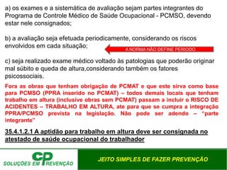 JEITO SIMPLES DE FAZER PREVENÇÃO
a) os exames e a sistemática de avaliação sejam partes integrantes do
Programa de Controle Médico de Saúde Ocupacional - PCMSO, devendo
estar nele consignados;
b) a avaliação seja efetuada periodicamente, considerando os riscos
envolvidos em cada situação;
c) seja realizado exame médico voltado às patologias que poderão originar
mal súbito e queda de altura,considerando também os fatores
psicossociais.
Fora as obras que tenham obrigação de PCMAT e que este sirva como base
para PCMSO (PPRA inserido no PCMAT) – todos demais locais que tenham
trabalho em altura (inclusive obras sem PCMAT) passam a incluir o RISCO DE
ACIDENTES – TRABALHO EM ALTURA, ate para que se cumpra a integração
PPRA/PCMSO prevista na legislação. Não pode ser adendo – “parte
integrante”
35.4.1.2.1 A aptidão para trabalho em altura deve ser consignada no
atestado de saúde ocupacional do trabalhador
A NORMA NÃO DEFINE PERIODO
 