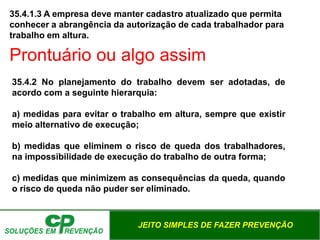 JEITO SIMPLES DE FAZER PREVENÇÃO
35.4.1.3 A empresa deve manter cadastro atualizado que permita
conhecer a abrangência da autorização de cada trabalhador para
trabalho em altura.
35.4.2 No planejamento do trabalho devem ser adotadas, de
acordo com a seguinte hierarquia:
a) medidas para evitar o trabalho em altura, sempre que existir
meio alternativo de execução;
b) medidas que eliminem o risco de queda dos trabalhadores,
na impossibilidade de execução do trabalho de outra forma;
c) medidas que minimizem as consequências da queda, quando
o risco de queda não puder ser eliminado.
Prontuário ou algo assim
 