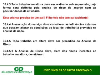 JEITO SIMPLES DE FAZER PREVENÇÃO
35.4.3 Todo trabalho em altura deve ser realizado sob supervisão, cuja
forma será definida pela análise de risco de acordo com as
peculiaridades da atividade.
Esta criança precisa de um pai ! Filho feio não tem pai (acidente)
35.4.4 A execução do serviço deve considerar as influências externas
que possam alterar as condições do local de trabalho já previstas na
análise de risco.
35.4.5 Todo trabalho em altura deve ser precedido de Análise de
Risco.
35.4.5.1 A Análise de Risco deve, além dos riscos inerentes ao
trabalho em altura, considerar:
 