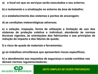 JEITO SIMPLES DE FAZER PREVENÇÃO
a) o local em que os serviços serão executados e seu entorno;
b) o isolamento e a sinalização no entorno da área de trabalho;
c) o estabelecimento dos sistemas e pontos de ancoragem;
d) as condições meteorológicas adversas;
e) a seleção, inspeção, forma de utilização e limitação de uso dos
sistemas de proteção coletiva e individual, atendendo às normas
técnicas vigentes, às orientações dos fabricantes e aos princípios da
redução do impacto e dos fatores de queda;
f) o risco de queda de materiais e ferramentas;
g) os trabalhos simultâneos que apresentem riscos específicos;
h) o atendimento aos requisitos de segurança e saúde contidos nas
demais normas regulamentadoras;
 