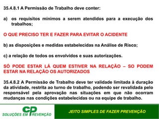 JEITO SIMPLES DE FAZER PREVENÇÃO
35.4.8.1 A Permissão de Trabalho deve conter:
a) os requisitos mínimos a serem atendidos para a execução dos
trabalhos;
O QUE PRECISO TER E FAZER PARA EVITAR O ACIDENTE
b) as disposições e medidas estabelecidas na Análise de Risco;
c) a relação de todos os envolvidos e suas autorizações.
SÓ PODE ESTAR LÁ QUEM ESTIVER NA RELAÇÃO – SO PODEM
ESTAR NA RELAÇÃO OS AUTORIZADOS
35.4.8.2 A Permissão de Trabalho deve ter validade limitada à duração
da atividade, restrita ao turno de trabalho, podendo ser revalidada pelo
responsável pela aprovação nas situações em que não ocorram
mudanças nas condições estabelecidas ou na equipe de trabalho.
 