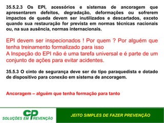 JEITO SIMPLES DE FAZER PREVENÇÃO
35.5.2.3 Os EPI, acessórios e sistemas de ancoragem que
apresentarem defeitos, degradação, deformações ou sofrerem
impactos de queda devem ser inutilizados e descartados, exceto
quando sua restauração for prevista em normas técnicas nacionais
ou, na sua ausência, normas internacionais.
EPI devem ser inspecionados ! Por quem ? Por alguém que
tenha treinamento formalizado para isso
A Inspeção do EPI não é uma tarefa universal e é parte de um
conjunto de ações para evitar acidentes.
35.5.3 O cinto de segurança deve ser do tipo paraquedista e dotado
de dispositivo para conexão em sistema de ancoragem.
Ancoragem – alguém que tenha formação para tanto
 