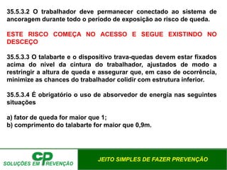 JEITO SIMPLES DE FAZER PREVENÇÃO
35.5.3.2 O trabalhador deve permanecer conectado ao sistema de
ancoragem durante todo o período de exposição ao risco de queda.
ESTE RISCO COMEÇA NO ACESSO E SEGUE EXISTINDO NO
DESCEÇO
35.5.3.3 O talabarte e o dispositivo trava-quedas devem estar fixados
acima do nível da cintura do trabalhador, ajustados de modo a
restringir a altura de queda e assegurar que, em caso de ocorrência,
minimize as chances do trabalhador colidir com estrutura inferior.
35.5.3.4 É obrigatório o uso de absorvedor de energia nas seguintes
situações
a) fator de queda for maior que 1;
b) comprimento do talabarte for maior que 0,9m.
 
