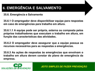 JEITO SIMPLES DE FAZER PREVENÇÃO
6. EMERGÊNCIA E SALVAMENTO
35.6. Emergência e Salvamento
35.6.1 O empregador deve disponibilizar equipe para respostas
em caso de emergências para trabalho em altura.
35.6.1.1 A equipe pode ser própria, externa ou composta pelos
próprios trabalhadores que executam o trabalho em altura, em
função das características das atividades.
35.6.2 O empregador deve assegurar que a equipe possua os
recursos necessários para as respostas a emergências.
35.6.3 As ações de respostas às emergências que envolvam o
trabalho em altura devem constar do plano de emergência da
empresa.
 