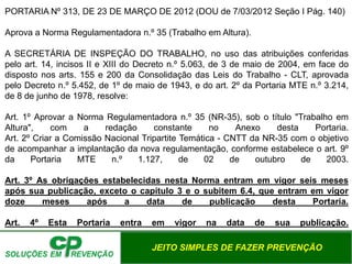 JEITO SIMPLES DE FAZER PREVENÇÃO
PORTARIA Nº 313, DE 23 DE MARÇO DE 2012 (DOU de 7/03/2012 Seção I Pág. 140)
Aprova a Norma Regulamentadora n.º 35 (Trabalho em Altura).
A SECRETÁRIA DE INSPEÇÃO DO TRABALHO, no uso das atribuições conferidas
pelo art. 14, incisos II e XIII do Decreto n.º 5.063, de 3 de maio de 2004, em face do
disposto nos arts. 155 e 200 da Consolidação das Leis do Trabalho - CLT, aprovada
pelo Decreto n.º 5.452, de 1º de maio de 1943, e do art. 2º da Portaria MTE n.º 3.214,
de 8 de junho de 1978, resolve:
Art. 1º Aprovar a Norma Regulamentadora n.º 35 (NR-35), sob o título "Trabalho em
Altura", com a redação constante no Anexo desta Portaria.
Art. 2º Criar a Comissão Nacional Tripartite Temática - CNTT da NR-35 com o objetivo
de acompanhar a implantação da nova regulamentação, conforme estabelece o art. 9º
da Portaria MTE n.º 1.127, de 02 de outubro de 2003.
Art. 3º As obrigações estabelecidas nesta Norma entram em vigor seis meses
após sua publicação, exceto o capítulo 3 e o subitem 6.4, que entram em vigor
doze meses após a data de publicação desta Portaria.
Art. 4º Esta Portaria entra em vigor na data de sua publicação.
 