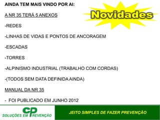 JEITO SIMPLES DE FAZER PREVENÇÃO
AINDA TEM MAIS VINDO POR AI:
A NR 35 TERÁ 5 ANEXOS
-REDES
-LINHAS DE VIDAS E PONTOS DE ANCORAGEM
-ESCADAS
-TORRES
-ALPINISMO INDUSTRIAL (TRABALHO COM CORDAS)
-(TODOS SEM DATA DEFINIDA AINDA)
MANUAL DA NR 35
- FOI PUBLICADO EM JUNHO 2012
 