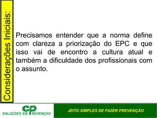 JEITO SIMPLES DE FAZER PREVENÇÃO
Considerações
Iniciais:
Precisamos entender que a norma define
com clareza a priorização do EPC e que
isso vai de encontro a cultura atual e
também a dificuldade dos profissionais com
o assunto.
 