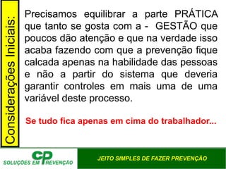 JEITO SIMPLES DE FAZER PREVENÇÃO
Precisamos equilibrar a parte PRÁTICA
que tanto se gosta com a - GESTÃO que
poucos dão atenção e que na verdade isso
acaba fazendo com que a prevenção fique
calcada apenas na habilidade das pessoas
e não a partir do sistema que deveria
garantir controles em mais uma de uma
variável deste processo.
Se tudo fica apenas em cima do trabalhador...
Considerações
Iniciais:
 