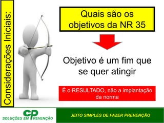 JEITO SIMPLES DE FAZER PREVENÇÃO
Quais são os
objetivos da NR 35
Objetivo é um fim que
se quer atingir
Considerações
Iniciais:
É o RESULTADO, não a implantação
da norma
 