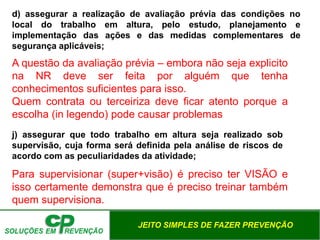 JEITO SIMPLES DE FAZER PREVENÇÃO
d) assegurar a realização de avaliação prévia das condições no
local do trabalho em altura, pelo estudo, planejamento e
implementação das ações e das medidas complementares de
segurança aplicáveis;
j) assegurar que todo trabalho em altura seja realizado sob
supervisão, cuja forma será definida pela análise de riscos de
acordo com as peculiaridades da atividade;
A questão da avaliação prévia – embora não seja explicito
na NR deve ser feita por alguém que tenha
conhecimentos suficientes para isso.
Quem contrata ou terceiriza deve ficar atento porque a
escolha (in legendo) pode causar problemas
Para supervisionar (super+visão) é preciso ter VISÃO e
isso certamente demonstra que é preciso treinar também
quem supervisiona.
 