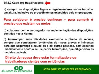 JEITO SIMPLES DE FAZER PREVENÇÃO
35.2.2 Cabe aos trabalhadores:
a) cumprir as disposições legais e regulamentares sobre trabalho
em altura, inclusive os procedimentos expedidos pelo empregador;
Para colaborar é preciso conhecer – para cumprir é
preciso que existam os meios
b) colaborar com o empregador na implementação das disposições
contidas nesta Norma;
c) interromper suas atividades exercendo o direito de recusa,
sempre que constatarem evidências de riscos graves e iminentes
para sua segurança e saúde ou a de outras pessoas, comunicando
imediatamente o fato a seu superior hierárquico, que diligenciará as
medidas cabíveis;
Direito de recusa deve estar formalizado e os
trabalhadores cientes com evidências
 