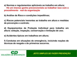 JEITO SIMPLES DE FAZER PREVENÇÃO
a) Normas e regulamentos aplicáveis ao trabalho em altura;
Há um imenso ganho prevencionista se trabalhar isso com o
procedimento real da organização
b) Análise de Risco e condições impeditivas;
c) Riscos potenciais inerentes ao trabalho em altura e medidas
de prevenção e controle;
d) Equipamentos de Proteção Individual para trabalho em
altura: seleção, inspeção, conservação e limitação de uso;
e) Acidentes típicos em trabalhos em altura;
f) Condutas em situações de emergência, incluindo noções de
técnicas de resgate e de primeiros socorros.
 