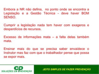 JEITO SIMPLES DE FAZER PREVENÇÃO
Embora a NR não defina, no ponto onde se encontra a
Legislação e a Gestão Técnica - deve haver BOM
SENSO.
Cumprir a legislação nada tem haver com exageros e
desperdícios de recursos.
Excesso de informações mata – a falta delas também
mata.
Ensinar mais do que se precisa saber envaidece o
Instrutor mas faz com que o trabalhador pense que possa
se expor mais.
 