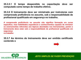 JEITO SIMPLES DE FAZER PREVENÇÃO
35.3.5.1 O tempo despendido na capacitação deve ser
computado como tempo de trabalho efetivo.
35.3.6 O treinamento deve ser ministrado por instrutores com
comprovada proficiência no assunto, sob a responsabilidade de
profissional qualificado em segurança no trabalho.
A comprovada proficiência no assunto não significa formação em curso
específico, mas habilidades experiência e conhecimentos capazes de ministrar
os ensinamentos referentes aos tópicos abordados nos treinamentos, porém o
treinamento deve estar sob a responsabilidade de profissional qualificado em
segurança
no trabalho
35.3.7 Ao término do treinamento deve ser emitido certificado
contendo o
 