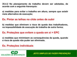 JEITO SIMPLES DE FAZER PREVENÇÃO
35.4.2 No planejamento do trabalho devem ser adotadas, de
acordo com a seguinte hierarquia:
a) medidas para evitar o trabalho em altura, sempre que existir
meio alternativo de execução;
Ex. Pintar as telhas no chão antes de subir
b) medidas que eliminem o risco de queda dos trabalhadores,
na impossibilidade de execução do trabalho de outra forma;
Ex. Proteções que evitem a queda em si = EPC
c) medidas que minimizem as consequências da queda, quando
o risco de queda não puder ser eliminado.
Ex. Proteções individuais
 