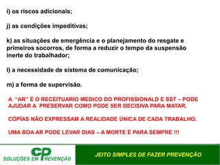 JEITO SIMPLES DE FAZER PREVENÇÃO
i) os riscos adicionais;
j) as condições impeditivas;
k) as situações de emergência e o planejamento do resgate e
primeiros socorros, de forma a reduzir o tempo da suspensão
inerte do trabalhador;
l) a necessidade de sistema de comunicação;
m) a forma de supervisão.
A “AR” É O RECEITUARIO MEDICO DO PROFISSIONALD E SST – PODE
AJUDAR A PRESERVAR COMO PODE SER DECISIVA PARA MATAR.
CÓPÍAS NÃO EXPRESSAM A REALIDADE ÚNICA DE CADA TRABALHO.
UMA BOA AR PODE LEVAR DIAS – A MORTE É PARA SEMPRE !!!
 