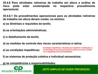 JEITO SIMPLES DE FAZER PREVENÇÃO
35.4.6 Para atividades rotineiras de trabalho em altura a análise de
risco pode estar contemplada no respectivo procedimento
operacional.
35.4.6.1 Os procedimentos operacionais para as atividades rotineiras
de trabalho em altura devem conter, no mínimo:
a) as diretrizes e requisitos da tarefa;
b) as orientações administrativas;
c) o detalhamento da tarefa;
d) as medidas de controle dos riscos características à rotina;
e) as condições impeditivas;
f) os sistemas de proteção coletiva e individual necessários;
g) as competências e responsabilidades.
Condições impeditivas: situações que impedem a realização ou
continuidade do serviço que possam colocar em risco a saúde
ou a integridade física do trabalhador.
 