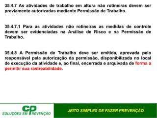 JEITO SIMPLES DE FAZER PREVENÇÃO
35.4.7 As atividades de trabalho em altura não rotineiras devem ser
previamente autorizadas mediante Permissão de Trabalho.
35.4.7.1 Para as atividades não rotineiras as medidas de controle
devem ser evidenciadas na Análise de Risco e na Permissão de
Trabalho.
35.4.8 A Permissão de Trabalho deve ser emitida, aprovada pelo
responsável pela autorização da permissão, disponibilizada no local
de execução da atividade e, ao final, encerrada e arquivada de forma a
permitir sua rastreabilidade.
 