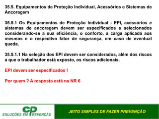 JEITO SIMPLES DE FAZER PREVENÇÃO
35.5. Equipamentos de Proteção Individual, Acessórios e Sistemas de
Ancoragem
35.5.1 Os Equipamentos de Proteção Individual - EPI, acessórios e
sistemas de ancoragem devem ser especificados e selecionados
considerando-se a sua eficiência, o conforto, a carga aplicada aos
mesmos e o respectivo fator de segurança, em caso de eventual
queda.
35.5.1.1 Na seleção dos EPI devem ser considerados, além dos riscos
a que o trabalhador está exposto, os riscos adicionais.
EPI devem ser especificados !
Por quem ? A resposta está na NR 6
 