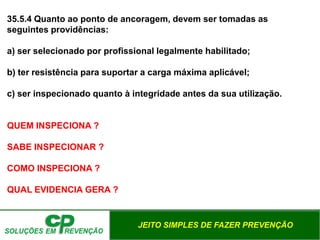 JEITO SIMPLES DE FAZER PREVENÇÃO
35.5.4 Quanto ao ponto de ancoragem, devem ser tomadas as
seguintes providências:
a) ser selecionado por profissional legalmente habilitado;
b) ter resistência para suportar a carga máxima aplicável;
c) ser inspecionado quanto à integridade antes da sua utilização.
QUEM INSPECIONA ?
SABE INSPECIONAR ?
COMO INSPECIONA ?
QUAL EVIDENCIA GERA ?
 