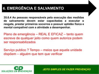 JEITO SIMPLES DE FAZER PREVENÇÃO
6. EMERGÊNCIA E SALVAMENTO
35.6.4 As pessoas responsáveis pela execução das medidas
de salvamento devem estar capacitadas a executar o
resgate, prestar primeiros socorros e possuir aptidão física e
mental compatível com a atividade a desempenhar.
Plano de emergência – REAL E EFICAZ – tanto quem
escreve de qualquer jeito como quem autoriza podem
ser responsabilizados
Serviço publico ? Tempo – meios que aquela unidade
dispõem – alguém que tem que verificar
 