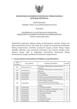 KEMENTERIAN KOORDINATOR BIDANG PEREKONOMIAN
REPUBLIK INDONESIA
PENGUMUMAN
NOMOR : PENG- 01/P.CPNS/M.EKON/09/2013
TENTANG
PENERIMAAN CALON PEGAWAI NEGERI SIPIL
KEMENTERIAN KOORDINATOR BIDANG PEREKONOMIAN
TAHUN ANGGARAN 2013
Berdasarkan Keputusan Menteri Negara Pendayagunaan Aparatur Negara dan
Reformasi Birokrasi Nomor 148 Tahun 2013, dengan ini Kementerian Koordinator
Bidang Perekonomian membuka kesempatan kepada seluruh Warga Negara
Republik Indonesia yang memenuhi persyaratan dan berminat menjadi Calon
Pegawai Negeri Sipil di lingkungan Kementerian Koordinator Bidang
Perekonomian, dengan kualifikasi dan ketentuan sebagai berikut :
1. Formasi Jabatan dan Kualifikasi Pendidikan yang dibutuhkan :
Kode
Verifikasi
Nama Jabatan Kualifikasi Pendidikan Jumlah
001 Penatausaha*) **)
S1 Ekonomi/Manajemen/Akuntansi/Ilmu
Ekonomi
5
002 Penatalaksana
S1 Ekonomi/Manajemen/Akuntansi/Ilmu
Ekonomi
6
003 Penatalaksana S1 Psikologi 2
004 Penatakelola S1 Teknik Mesin 1
005 Penyaji Data S1 Ekonomi Syariah/Ilmu Ekonomi Islam 2
006 Penyaji Data S1 Ilmu Ekonomi dan Studi Pembangunan 1
007 Penyaji Data
S1 Ilmu Hukum/Hukum
Ekonomi/Hukum Perdata/Hukum
Bisnis/Hukum Internasional/Hukum Tata
Negara
6
008 Penyaji Data S1 Teknik Informatika 2
009 Penyaji Data S1 Sistem Perpajakan / Perpajakan / Pajak 1
010 Penyaji Data S1 Ilmu dan Teknologi Pangan 1
011 Penyaji Data S1 Ekonomi Pertanian 1
012 Penyaji Data S1 Perikanan 1
013 Penyaji Data S1 Peternakan 1
014 Penyaji Data S1 Manajemen Hutan 1
015 Penyaji Data S1 Teknik Geologi 1
 