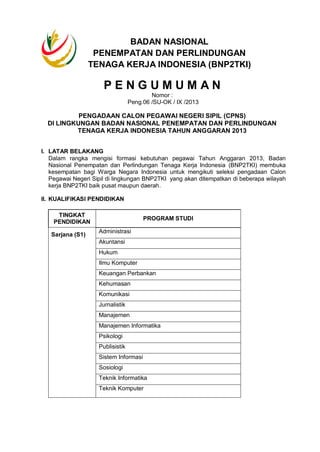 P E N G U M U M A N
Nomor :
Peng.06 /SU-OK / IX /2013
PENGADAAN CALON PEGAWAI NEGERI SIPIL (CPNS)
DI LINGKUNGAN BADAN NASIONAL PENEMPATAN DAN PERLINDUNGAN
TENAGA KERJA INDONESIA TAHUN ANGGARAN 2013
I. LATAR BELAKANG
Dalam rangka mengisi formasi kebutuhan pegawai Tahun Anggaran 2013, Badan
Nasional Penempatan dan Perlindungan Tenaga Kerja Indonesia (BNP2TKI) membuka
kesempatan bagi Warga Negara Indonesia untuk mengikuti seleksi pengadaan Calon
Pegawai Negeri Sipil di lingkungan BNP2TKI yang akan ditempatkan di beberapa wilayah
kerja BNP2TKI baik pusat maupun daerah.
II. KUALIFIKASI PENDIDIKAN
TINGKAT
PENDIDIKAN
PROGRAM STUDI
Sarjana (S1)
Administrasi
Akuntansi
Hukum
Ilmu Komputer
Keuangan Perbankan
Kehumasan
Komunikasi
Jurnalistik
Manajemen
Manajemen Informatika
Psikologi
Publisistik
Sistem Informasi
Sosiologi
Teknik Informatika
Teknik Komputer
BADAN NASIONAL
PENEMPATAN DAN PERLINDUNGAN
TENAGA KERJA INDONESIA (BNP2TKI)
 