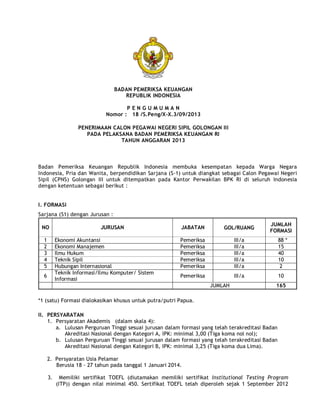 BADAN PEMERIKSA KEUANGAN
REPUBLIK INDONESIA
P E N G U M U M A N
Nomor : 18 /S.Peng/X-X.3/09/2013
PENERIMAAN CALON PEGAWAI NEGERI SIPIL GOLONGAN III
PADA PELAKSANA BADAN PEMERIKSA KEUANGAN RI
TAHUN ANGGARAN 2013
Badan Pemeriksa Keuangan Republik Indonesia membuka kesempatan kepada Warga Negara
Indonesia, Pria dan Wanita, berpendidikan Sarjana (S-1) untuk diangkat sebagai Calon Pegawai Negeri
Sipil (CPNS) Golongan III untuk ditempatkan pada Kantor Perwakilan BPK RI di seluruh Indonesia
dengan ketentuan sebagai berikut :
I. FORMASI
Sarjana (S1) dengan Jurusan :
NO JURUSAN JABATAN GOL/RUANG
JUMLAH
FORMASI
1 Ekonomi Akuntansi Pemeriksa III/a 88 *
2 Ekonomi Manajemen Pemeriksa III/a 15
3 Ilmu Hukum Pemeriksa III/a 40
4 Teknik Sipil Pemeriksa III/a 10
5 Hubungan Internasional Pemeriksa III/a 2
6
Teknik Informasi/Ilmu Komputer/ Sistem
Informasi
Pemeriksa III/a 10
JUMLAH 165
*1 (satu) Formasi dialokasikan khusus untuk putra/putri Papua.
II. PERSYARATAN
1. Persyaratan Akademis (dalam skala 4):
a. Lulusan Perguruan Tinggi sesuai jurusan dalam formasi yang telah terakreditasi Badan
Akreditasi Nasional dengan Kategori A, IPK: minimal 3,00 (Tiga koma nol nol);
b. Lulusan Perguruan Tinggi sesuai jurusan dalam formasi yang telah terakreditasi Badan
Akreditasi Nasional dengan Kategori B, IPK: minimal 3,25 (Tiga koma dua Lima).
2. Persyaratan Usia Pelamar
Berusia 18 - 27 tahun pada tanggal 1 Januari 2014.
3. Memiliki sertifikat TOEFL (diutamakan memiliki sertifikat Institutional Testing Program
(ITP)) dengan nilai minimal 450. Sertifikat TOEFL telah diperoleh sejak 1 September 2012
 