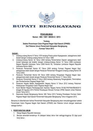 PENGUMUMAN
Nomor : 800 / 1097 / BKDD-C / 2013
Tentang
Seleksi Penerimaan Calon Pegawai Negeri Sipil Daerah (CPNSD)
Dari Pelamar Umum Pemerintah Kabupaten Bengkayang
Formasi Tahun 2013
DASAR :
1. Undang-undang Nomor 8 Tahun 1974 tentang Pokok-pokok Kepegawaian, sebagaimana telah
diubah dengan Undang-undang Nomor 43 Tahun 1999.
2. Undang-Undang Nomor 32 Tahun 2004 tentang Pemerintahan Daerah sebagaimana telah
diubah beberapa kali terakhir dengan Undang-Undang Nomor 12 Tahun 2008 (Lembaran
Negara Republik Indonesia Tahun 2008 Nomor 59, Tambahan Lembaran Negara Republik
Indonesia Nomor 4844) ;
3. Peraturan Pemerintah Nomor 97 Tahun 2000 tentang Formasi Pegawai Negeri Sipil,
sebagaimana telah diubah dengan Peraturan Pemerintah Pengganti Undang-undang Nomor 54
Tahun 2003.
4. Peraturan Pemerintah Nomor 98 Tahun 2000 tentang Pengadaan Pegawai Negeri Sipil,
sebagaimana telah diubah dengan Peraturan Pemerintah Nomor 11 Tahun 2002.
5. Peraturan Pemerintah Nomor 9 Tahun 2003 tentang Wewenang Pengangkatan, Pemindahan
dan Pemberhentian Pegawai Negeri Sipil.
6. Peraturan Kepala Badan Kepegawaian Negara Nomor 9 Tahun 2012 tentang Pedoman
Pelaksanaan Pengadaan Calon Pegawai Negeri Sipil.
7. Surat Menteri Negara Pendayagunaan Aparatur Negara Nomor R/160.F/M.PAN-RB/08/2013
tanggal 28 Agustus 2013 Perihal Persetujuan Rincian Formasi CPNS Daerah Untuk Pelamar
Umum Tahun 2013.
8. Keputusan Bupati Bengkayang Nomor 385 Tahun 2013 Tentang Penetapan Formasi Calon
Pegawai Negeri Sipil Daerah Pemerintah Kabupaten Bengkayang Tahun Anggaran 2013.
Bersama ini diberitahukan bahwa Pemerintah Kabupaten Bengkayang akan menyelenggarakan seleksi
Penerimaan Calon Pegawai Negeri Sipil Daerah (CPNSD) dari Pelamar Umum dengan ketentuan
sebagai berikut :
I. PERSYARATAN UMUM
1. Warga Negara Republik Indonesia;
2. Berusia serendah-rendahnya 18 (delapan belas) tahun dan setinggi-tingginya 35 (tiga puluh
lima) tahun ;
 