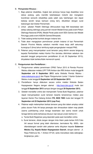 2
B. Persyaratan Khusus :
1. Bagi pelamar disabilitas, tingkat dan jenisnya hanya bagi disabilitas tuna
daksa sedang, yaitu memiliki keterbatasan motorik dan mengalami
koordinasi sensorik (disabilitas pada salah satu kaki/tangan dan dapat
bekerja sendiri tanpa bantuan orang lain), dibuktikan dengan surat
keterangan dari Dokter Pemerintah;
2. Untuk jabatan Pelatih Olahraga dikhususkan bagi Atlit berprestasi dari
setiap cabang olahraga yang pernah meraih Medali Emas pada event Pekan
Olahraga Nasional (PON), Medali Perak pada event SEA Games dan Medali
Perunggu pada event ASEAN Games/Olimpiade;
3. Tidak sedang terikat kontrak dengan instansi lain;
4. Tidak akan mengajukan permohonan pindah instansi di luar Pemerintah
Daerah Provinsi Maluku sebelum memiliki masa kerja aktif sekurang-
kurangnya 5 (lima) tahun terhitung sejak pengangkatan menjadi PNS;
5. Pelamar yang menyampaikan surat lamaran yang dikirim secara langsung
kepada Panitia/tidak melalui Kantor Pos dan/atau dikirimkan sebelum dan
sesudah tanggal pengumuman pendaftaran (6 s/d 20 September 2013),
dinyatakan tidak berlaku/tidak memenuhi syarat;
C. Pengumuman dan Pendaftaran :
1. Pengumuman seleksi penerimaan CPNS Tahun 2013 di Pemda Provinsi
Maluku dilakukan melalui LPP TVRI Ambon dan RRI Ambon mulai tanggal 6
September s/d 8 September 2013 serta Website Pemda Maluku :
www.malukuprov.go.id dan Papan Pengumuman Lantai 1 Kantor Gubernur
Maluku mulai tanggal 6 September s/d 20 September 2013.
2. Pendaftaran hanya dilakukan secara online melalui Website Badan
Kepegawaian Negara dengan alamat : http://sscn.bkn.go.id/ mulai dari
tanggal 6 September 2013 sampai dengan tanggal 20 September 2013.
3. Setelah mendaftar online dan memperoleh Tanda Bukti Registrasi, pelamar
dapat menyampaikan surat lamaran beserta lampirannya melalui jasa
layanan Kantor Pos Cabang Ambon PO. BOX 7800 mulai dari tanggal 11
September s/d 25 September 2013 (cap Pos).
4. Pelamar wajib melampirkan berkas lamaran yang diisi dalam amplop coklat
polos ukuran Folio A4 tanpa perangko dan dimasukkan dalam map plastik
(warna putih/bening untuk tenaga kesehatan dan warna merah untuk
tenaga teknis) serta berkasnya disusun rapi sesuai urutan berikut ini :
a. Tanda Bukti Registrasi yang diperoleh pada saat mendaftar online.
b. Surat lamaran, ditulis tangan dengan tinta hitam pada kertas HVS Folio
A4 sesuai format yang telah ditentukan, bermaterai Rp. 6000,- dan
ditandatangani sendiri oleh pelamar serta ditujukan kepada Gubernur
Maluku Cq. Kepala Badan Kepegawaian Daerah, dengan alamat : Jl.
Raya Pattimura No. 1 Ambon 97124, serta menuliskan data selengkap-
lengkapnya, yaitu :
 