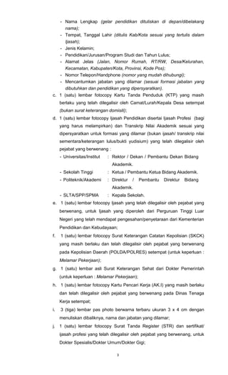 3
- Nama Lengkap (gelar pendidikan dituliskan di depan/dibelakang
nama);
- Tempat, Tanggal Lahir (ditulis Kab/Kota sesuai yang tertulis dalam
Ijasah);
- Jenis Kelamin;
- Pendidikan/Jurusan/Program Studi dan Tahun Lulus;
- Alamat Jelas (Jalan, Nomor Rumah, RT/RW, Desa/Kelurahan,
Kecamatan, Kabupaten/Kota, Provinsi, Kode Pos);
- Nomor Telepon/Handphone (nomor yang mudah dihubungi);
- Mencantumkan jabatan yang dilamar (sesuai formasi jabatan yang
dibutuhkan dan pendidikan yang dipersyaratkan).
c. 1 (satu) lembar fotocopy Kartu Tanda Penduduk (KTP) yang masih
berlaku yang telah dilegalisir oleh Camat/Lurah/Kepala Desa setempat
(bukan surat keterangan domisili);
d. 1 (satu) lembar fotocopy Ijasah Pendidikan disertai Ijasah Profesi (bagi
yang harus melampirkan) dan Transkrip Nilai Akademik sesuai yang
dipersyaratkan untuk formasi yang dilamar (bukan ijasah/ transkrip nilai
sementara/keterangan lulus/bukti yudisium) yang telah dilegalisir oleh
pejabat yang berwenang :
- Universitas/Institut : Rektor / Dekan / Pembantu Dekan Bidang
Akademik.
- Sekolah Tinggi : Ketua / Pembantu Ketua Bidang Akademik.
- Politeknik/Akademi : Direktur / Pembantu Direktur Bidang
Akademik.
- SLTA/SPP/SPMA : Kepala Sekolah.
e. 1 (satu) lembar fotocopy Ijasah yang telah dilegalisir oleh pejabat yang
berwenang, untuk Ijasah yang diperoleh dari Perguruan Tinggi Luar
Negeri yang telah mendapat pengesahan/penyetaraan dari Kementerian
Pendidikan dan Kebudayaan;
f. 1 (satu) lembar fotocopy Surat Keterangan Catatan Kepolisian (SKCK)
yang masih berlaku dan telah dilegalisir oleh pejabat yang berwenang
pada Kepolisian Daerah (POLDA/POLRES) setempat (untuk keperluan :
Melamar Pekerjaan);
g. 1 (satu) lembar asli Surat Keterangan Sehat dari Dokter Pemerintah
(untuk keperluan : Melamar Pekerjaan);
h. 1 (satu) lembar fotocopy Kartu Pencari Kerja (AK.I) yang masih berlaku
dan telah dilegalisir oleh pejabat yang berwenang pada Dinas Tenaga
Kerja setempat;
i. 3 (tiga) lembar pas photo berwarna terbaru ukuran 3 x 4 cm dengan
menuliskan dibaliknya, nama dan jabatan yang dilamar;
j. 1 (satu) lembar fotocopy Surat Tanda Register (STR) dan sertifikat/
ijasah profesi yang telah dilegalisir oleh pejabat yang berwenang, untuk
Dokter Spesialis/Dokter Umum/Dokter Gigi;
 