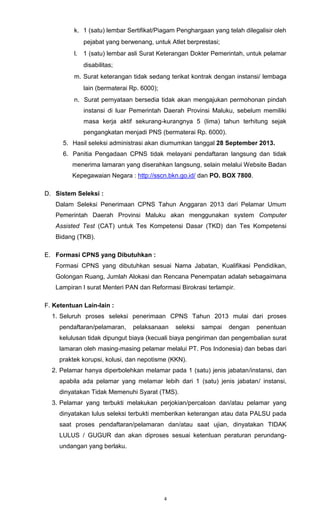 4
k. 1 (satu) lembar Sertifikat/Piagam Penghargaan yang telah dilegalisir oleh
pejabat yang berwenang, untuk Atlet berprestasi;
l. 1 (satu) lembar asli Surat Keterangan Dokter Pemerintah, untuk pelamar
disabilitas;
m. Surat keterangan tidak sedang terikat kontrak dengan instansi/ lembaga
lain (bermaterai Rp. 6000);
n. Surat pernyataan bersedia tidak akan mengajukan permohonan pindah
instansi di luar Pemerintah Daerah Provinsi Maluku, sebelum memiliki
masa kerja aktif sekurang-kurangnya 5 (lima) tahun terhitung sejak
pengangkatan menjadi PNS (bermaterai Rp. 6000).
5. Hasil seleksi administrasi akan diumumkan tanggal 28 September 2013.
6. Panitia Pengadaan CPNS tidak melayani pendaftaran langsung dan tidak
menerima lamaran yang diserahkan langsung, selain melalui Website Badan
Kepegawaian Negara : http://sscn.bkn.go.id/ dan PO. BOX 7800.
D. Sistem Seleksi :
Dalam Seleksi Penerimaan CPNS Tahun Anggaran 2013 dari Pelamar Umum
Pemerintah Daerah Provinsi Maluku akan menggunakan system Computer
Assisted Test (CAT) untuk Tes Kompetensi Dasar (TKD) dan Tes Kompetensi
Bidang (TKB).
E. Formasi CPNS yang Dibutuhkan :
Formasi CPNS yang dibutuhkan sesuai Nama Jabatan, Kualifikasi Pendidikan,
Golongan Ruang, Jumlah Alokasi dan Rencana Penempatan adalah sebagaimana
Lampiran I surat Menteri PAN dan Reformasi Birokrasi terlampir.
F. Ketentuan Lain-lain :
1. Seluruh proses seleksi penerimaan CPNS Tahun 2013 mulai dari proses
pendaftaran/pelamaran, pelaksanaan seleksi sampai dengan penentuan
kelulusan tidak dipungut biaya (kecuali biaya pengiriman dan pengembalian surat
lamaran oleh masing-masing pelamar melalui PT. Pos Indonesia) dan bebas dari
praktek korupsi, kolusi, dan nepotisme (KKN).
2. Pelamar hanya diperbolehkan melamar pada 1 (satu) jenis jabatan/instansi, dan
apabila ada pelamar yang melamar lebih dari 1 (satu) jenis jabatan/ instansi,
dinyatakan Tidak Memenuhi Syarat (TMS).
3. Pelamar yang terbukti melakukan perjokian/percaloan dan/atau pelamar yang
dinyatakan lulus seleksi terbukti memberikan keterangan atau data PALSU pada
saat proses pendaftaran/pelamaran dan/atau saat ujian, dinyatakan TIDAK
LULUS / GUGUR dan akan diproses sesuai ketentuan peraturan perundang-
undangan yang berlaku.
 