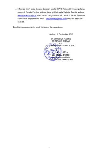 5
4. Informasi lebih lanjut tentang tahapan seleksi CPNS Tahun 2013 dari pelamar
umum di Pemda Provinsi Maluku dapat di lihat pada Website Pemda Maluku :
www.malukuprov.go.id atau papan pengumuman di Lantai 1 Kantor Gubernur
Maluku dan dapat melalui email : bkd.promal@yahoo.co.id atau No. Telp.: 0911-
352183.
Demikian pengumuman ini untuk dimaklumi dan seperlunya.
 
