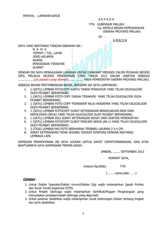 8
PERIHAL : LAMARAN KERJA.
K E P A D A
YTH. GUBERNUR MALUKU
Cq. KEPALA BADAN KEPEGAWAIAN
DAERAH PROVINSI MALUKU
DI -
A M B O N
SAYA YANG BERTANDA TANGAN DIBAWAH INI :
N A M A :
TEMPAT / TGL. LAHIR :
JENIS KELAMIN :
AGAMA :
PENDIDIKAN TERAKHIR :
ALAMAT :
DENGAN INI SAYA MENGAJUKAN LAMARAN UNTUK DIANGKAT MENJADI CALON PEGAWAI NEGERI
SIPIL MELALUI SELEKSI PENERIMAAN CPNS TAHUN 2013 DALAM JABATAN SEBAGAI
..................(isi jabatan yang dilamar)................. PADA PEMERINTAH DAERAH PROVINSI MALUKU.
SEBAGAI BAHAN PERTIMBANGAN BAPAK, BERSAMA INI SAYA LAMPIRKAN :
1. 1 (SATU) LEMBAR FOTOCOPY KARTU TANDA PENDUDUK YANG TELAH DILEGALISIR
OLEH PEJABAT BERWENANG.
2. 1 (SATU) LEMBAR FOTO COPY IJASAH TERAKHIR YANG TELAH DILEGALISIR OLEH
PEJABAT BERWENANG.
3. 1 (SATU) LEMBAR FOTO COPY TRANSKRIP NILAI AKADEMIK YANG TELAH DILEGALISIR
OLEH PEJABAT BERWENANG.
4. 1 (SATU) LEMBAR FOTOCOPY SURAT KETERANGAN BERKELAKUAN BAIK DARI
KEPOLISIAN (SKCK) YANG TELAH DILEGALISIR OLEH PEJABAT BERWENANG.
5. 1 (SATU) LEMBAR ASLI SURAT KETERANGAN SEHAT DARI DOKTER PEMERINTAH.
6. 1 (SATU) LEMBAR FOTOCOPY SURAT PENCARI KERJA (AK.1) YANG TELAH DILEGALISIR
OLEH PEJABAT BERWENANG.
7. 3 (TIGA) LEMBAR PAS FOTO BERWARNA TERBARU UKURAN 3 X 4 CM.
8. SURAT KETERANGAN TIDAK SEDANG TERIKAT KONTRAK DENGAN INSTANSI/
LEMBAGA LAIN.
DEMIKIAN PERMOHONAN INI SAYA AJUKAN UNTUK DAPAT DIPERTIMBANGKAN, DAN ATAS
BANTUANNYA SAYA SAMPAIKAN TERIMA KASIH.
AMBON, ........ SEPTEMBER 2013
HORMAT SAYA,
meterai Rp.6000,- TTD
(………nama jelas …….)
Catatan :
1. Untuk Dokter Spesialis/Dokter Umum/Dokter Gigi wajib melampirkan Ijasah Profesi
dan Surat Tanda Registrasi (STR).
2. Untuk Pelatih Olahraga wajib melampirkan Sertifikat/Piagam Penghargaan yang
menyatakan prestasi/medali olahraga yang diperoleh.
3. Untuk pelamar disabilitas wajib melampirkan Surat Keterangan Dokter tentang tingkat
dan jenis disabilitas.
 