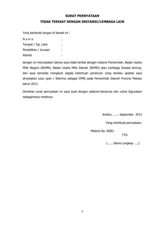 9
SURAT PERNYATAAN
TIDAK TERIKAT DENGAN INSTANSI/LEMBAGA LAIN
Yang bertanda tangan di bawah ini :
N a m a :
Tempat / Tgl. Lahir :
Pendidikan / Jurusan :
Alamat :
dengan ini menyatakan bahwa saya tidak terikat dengan instansi Pemerintah, Badan Usaha
Milik Negara (BUMN), Badan Usaha Milik Daerah (BUMD) atau Lembaga Swasta lainnya,
dan saya bersedia mengikuti segala ketentuan peraturan yang berlaku apabila saya
dinyatakan lulus ujian / diterima sebagai CPNS pada Pemerintah Daerah Provinsi Maluku
tahun 2013.
Demikian surat pernyataan ini saya buat dengan sebenar-benarnya dan untuk digunakan
sebagaimana mestinya.
Ambon, ...... September 2013
Yang membuat pernyataan,
Materai Rp. 6000,-
TTD
(...... Nama Lengkap .....)
 