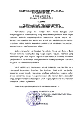 KEMENTERIAN ENERGI DAN SUMBER DAYA MINERAL
REPUBLIK INDONESIA
P E N G U M U M A N
Nomor : 01.Pm/72/SJP/2013
TENTANG
PENERIMAAN CALON PEGAWAI NEGERI SIPIL
KEMENTERIAN ENERGI DAN SUMBER DAYA MINERAL
Kementerian Energi dan Sumber Daya Mineral bertugas untuk
menyelenggarakan urusan di bidang energi dan sumber daya mineral, dalam rangka
membantu Presiden menyelenggarakan pemerintahan negara, dengan visi :
Terwujudnya ketahanan dan kemandirian energi serta peningkatan nilai tambah
energi dan mineral yang berwawasan Iingkungan untuk memberikan manfaat yang
sebesar-besarnya bagi kemakmuran rakyat.
Untuk mewujudkan visi tersebut, Kementerian Energi dan Sumber Daya
Mineral membuka kesempatan bagi warga negara Republik Indonesia yang
berminat menjadi Calon Pegawai Negeri Sipil dan memenuhi kualifikasi pendidikan
yang dibutuhkan untuk mengisi lowongan formasi Calon Pegawai Negeri Sipil Tahun
Anggaran 2013 sebagaimana terlampir.
Kami mengundang, putera-puteri terbaik Indonesia yang berminat serta
mempunyai kemampuan, integritas, dan komitmen tinggi untuk memberikan
pelayanan terbaik kepada masyarakat, sekaligus berkeinginan berperan dalam
proses transformasi bangsa menuju masyarakat adil, makmur, dan berperadaban
tinggi, dengan memberikan kesempatan untuk bergabung bersama di Kementerian
Energi dan Sumber Daya Mineral.
Silahkan ikuti prosedur pendaftaran secara online berikut ini.
 
