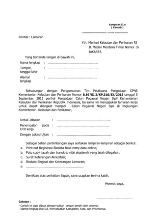 Lampiran II.a
( Contoh )
….......................... , ....... ................
Perihal : Lamaran
Yth. Menteri Kelautan dan Perikanan RI
Jl. Medan Merdeka Timur Nomor 16
JAKARTA
Yang bertanda tangan di bawah ini,
Nama lengkap : ………………………………………………….
Tempat,
tanggal lahir
: ………………………………………………….
Alamat
lengkap
: …………………………………………………
Sehubungan dengan Pengumuman Tim Pelaksana Pengadaan CPNS
Kementerian Kelautan dan Perikanan Nomor B.89/SJ.2/KP.310/IX/2013 tanggal 5
September 2013 perihal Pengadaan Calon Pegawai Negeri Sipil Kementerian
Kelautan dan Perikanan Republik Indonesia, bersama ini mengajukan lamaran kerja
untuk dapat diangkat menjadi Calon Pegawai Negeri Sipil di lingkungan
Kementerian Kelautan dan Perikanan,
Untuk Jabatan : ……………………………………………………..
Penempatan pada
Unit kerja
: …………………………………………………….
Dengan Lokasi Ujian : .........................................................
Sebagai bahan pertimbangan saya sertakan lampiran-lampiran sebagai berikut :
a. Print out Registrasi Biodata hasil entry data online;
b. Foto copy ijazah dan transkrip nilai akademik yang telah dilegalisir;
c. Surat Keterangan Akreditasi;
d. Biodata Singkat dan Keterangan Lamaran;
e. ............................................................
Demikian atas perhatian Bapak, saya ucapkan terima kasih.
Hormat saya,
……………………………………
Catatan :
- Contoh ini agar dibuat dengan tulisan tangan sendiri oleh pelamar.
- Alamat lengkap diisi s.d. menyebutkan Kabupaten, Kota, dan Provinsinya.
 