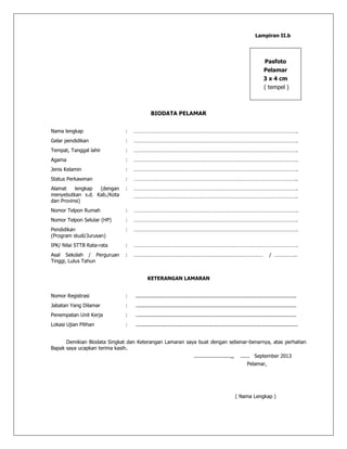 Lampiran II.b
Pasfoto
Pelamar
3 x 4 cm
( tempel )
BIODATA PELAMAR
Nama lengkap : ……………………………………………………………………………………………………….
Gelar pendidikan : ……………………………………………………………………………………………………….
Tempat, Tanggal lahir : ……………………………………………………………………………………………………….
Agama : ……………………………………………………………………………………………………….
Jenis Kelamin : ……………………………………………………………………………………………………….
Status Perkawinan : ……………………………………………………………………………………………………….
Alamat lengkap (dengan
menyebutkan s.d. Kab./Kota
dan Provinsi)
: ……………………………………………………………………………………………………….
……………………………………………………………………………………………………….
Nomor Telpon Rumah : ……………………………………………………………………………………………………….
Nomor Telpon Selular (HP) : ……………………………………………………………………………………………………….
Pendidikan
(Program studi/Jurusan)
: ……………………………………………………………………………………………………….
IPK/ Nilai STTB Rata-rata : ……………………………………………………………………………………………………….
Asal Sekolah / Perguruan
Tinggi, Lulus Tahun
: ………………………………………………………………………………… / …………….
KETERANGAN LAMARAN
Nomor Registrasi : ........................................................................................................
Jabatan Yang Dilamar : ........................................................................................................
Penempatan Unit Kerja : ........................................................................................................
Lokasi Ujian Pilihan : .........................................................................................................
Demikian Biodata Singkat dan Keterangan Lamaran saya buat dengan sebenar-benarnya, atas perhatian
Bapak saya ucapkan terima kasih.
........................,, ...... September 2013
Pelamar,
( Nama Lengkap )
 