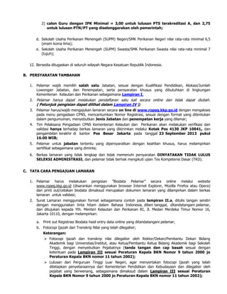2) calon Guru dengan IPK Minimal = 3,00 untuk lulusan PTS terakreditasi A, dan 2,75
untuk lulusan PTN/PT yang diselenggarakan oleh pemerintah;
d. Sekolah Usaha Perikanan Menengah (SUPM) Negeri/SMK Perikanan Negeri nilai rata-rata minimal 6,5
(enam koma lima);
e. Sekolah Usaha Perikanan Menengah (SUPM) Swasta/SMK Perikanan Swasta nilai rata-rata minimal 7
(tujuh);
12. Bersedia ditugaskan di seluruh wilayah Negara Kesatuan Republik Indonesia.
B. PERSYARATAN TAMBAHAN
1. Pelamar wajib memilih salah satu Jabatan, sesuai dengan Kualifikasi Pendidikan, Alokasi/Jumlah
Lowongan Jabatan, dan Penempatan, serta persyaratan khusus yang dibutuhkan di lingkungan
Kementerian Kelautan dan Perikanan sebagaimana Lampiran I.
2. Pelamar hanya dapat melakukan pendaftaran satu kali secara online dan tidak dapat diubah.
( Petunjuk pengisian dapat dilihat dalam Lampiran IV );
3. Pelamar harus/wajib mengajukan lamaran secara on line di www.ropeg.kkp.go.id dengan mengakses
pada menu pengadaan CPNS, mencantumkan Nomor Registrasi, sesuai dengan format yang ditentukan
dalam pengumuman, menyebutkan Jenis Jabatan dan penempatan kerja yang dilamar;
4. Tim Pelaksana Pengadaan CPNS Kementerian Kelautan dan Perikanan akan melakukan verifikasi dan
validasi hanya terhadap berkas lamaran yang dikirimkan melalui Kotak Pos 4130 JKP 10041, dan
pengambilan terakhir di kantor Pos Besar Jakarta pada tanggal 23 September 2013 pukul
16.00 WIB;
5. Pelamar untuk jabatan tertentu yang dipersyaratkan dengan keahlian khusus, harus melampirkan
sertifikat sebagaimana yang diminta;
6. Berkas lamaran yang tidak lengkap dan tidak memenuhi persyaratan DINYATAKAN TIDAK LULUS
SELEKSI ADMINISTRASI, dan pelamar tidak berhak mengikuti ujian Tes Kompetensi Dasar (TKD).
C. TATA CARA PENGAJUAN LAMARAN
1. Pelamar harus melakukan pengisian ”Biodata Pelamar” secara online melalui website
www.ropeg.kkp.go.id (disarankan menggunakan browser Internet Explorer, Mozilla Firefox atau Opera)
dan print out/cetakan biodata dimaksud merupakan dokumen lamaran yang dilampirkan dalam berkas
lamaran untuk validasi;
2. Surat Lamaran menggunakan format sebagaimana contoh pada lampiran II.a, ditulis tangan sendiri
dengan menggunakan tinta hitam dalam Bahasa Indonesia, diberi tanggal, ditandatangani pelamar,
dan ditujukan kepada Yth. Menteri Kelautan dan Perikanan RI, Jl. Medan Merdeka Timur Nomor 16,
Jakarta 10110, dengan melampirkan:
a. Print out Registrasi Biodata hasil entry data online yang ditandatangani pelamar;
b. Fotocopi Ijazah dan Transkrip Nilai yang telah dilegalisir;
Keterangan:
 Fotocopi ijazah dan transkrip nilai dilegalisir oleh Rektor/Dekan/Pembantu Dekan Bidang
Akademik bagi Universitas/Institut, atau Ketua/Pembantu Ketua Bidang Akademik bagi Sekolah
Tinggi, dengan menyebutkan Pejabatnya (tanda tangan dan cap basah sesuai dengan
ketentuan pada Lampiran III sesuai Peraturan Kepala BKN Nomor 9 tahun 2000 jo
Peraturan Kepala BKN nomor 11 tahun 2002);
 Lulusan dari Perguruan Tinggi Luar Negeri, agar menyertakan fotocopi Ijazah yang telah
ditetapkan penyetaraannya dari Kementerian Pendidikan dan Kebudayaan dan dilegalisir oleh
pejabat yang berwenang, sebagaimana dimaksud dalam Lampiran III sesuai Peraturan
Kepala BKN Nomor 9 tahun 2000 jo Peraturan Kepala BKN nomor 11 tahun 2002);
 