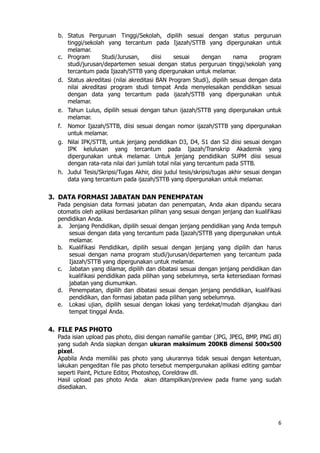 6
b. Status Perguruan Tinggi/Sekolah, dipilih sesuai dengan status perguruan
tinggi/sekolah yang tercantum pada Ijazah/STTB yang dipergunakan untuk
melamar.
c. Program Studi/Jurusan, diisi sesuai dengan nama program
studi/jurusan/departemen sesuai dengan status perguruan tinggi/sekolah yang
tercantum pada Ijazah/STTB yang dipergunakan untuk melamar.
d. Status akreditasi (nilai akreditasi BAN Program Studi), dipilih sesuai dengan data
nilai akreditasi program studi tempat Anda menyelesaikan pendidikan sesuai
dengan data yang tercantum pada ijazah/STTB yang dipergunakan untuk
melamar.
e. Tahun Lulus, dipilih sesuai dengan tahun ijazah/STTB yang dipergunakan untuk
melamar.
f. Nomor Ijazah/STTB, diisi sesuai dengan nomor ijazah/STTB yang dipergunakan
untuk melamar.
g. Nilai IPK/STTB, untuk jenjang pendidikan D3, D4, S1 dan S2 diisi sesuai dengan
IPK kelulusan yang tercantum pada Ijazah/Transkrip Akademik yang
dipergunakan untuk melamar. Untuk jenjang pendidikan SUPM diisi sesuai
dengan rata-rata nilai dari jumlah total nilai yang tercantum pada STTB.
h. Judul Tesis/Skripsi/Tugas Akhir, diisi judul tesis/skripsi/tugas akhir sesuai dengan
data yang tercantum pada ijazah/STTB yang dipergunakan untuk melamar.
3. DATA FORMASI JABATAN DAN PENEMPATAN
Pada pengisian data formasi jabatan dan penempatan, Anda akan dipandu secara
otomatis oleh aplikasi berdasarkan pilihan yang sesuai dengan jenjang dan kualifikasi
pendidikan Anda.
a. Jenjang Pendidikan, dipilih sesuai dengan jenjang pendidikan yang Anda tempuh
sesuai dengan data yang tercantum pada Ijazah/STTB yang dipergunakan untuk
melamar.
b. Kualifikasi Pendidikan, dipilih sesuai dengan jenjang yang dipilih dan harus
sesuai dengan nama program studi/jurusan/departemen yang tercantum pada
Ijazah/STTB yang dipergunakan untuk melamar.
c. Jabatan yang dilamar, dipilih dan dibatasi sesuai dengan jenjang pendidikan dan
kualifikasi pendidikan pada pilihan yang sebelumnya, serta ketersediaan formasi
jabatan yang diumumkan.
d. Penempatan, dipilih dan dibatasi sesuai dengan jenjang pendidikan, kualifikasi
pendidikan, dan formasi jabatan pada pilihan yang sebelumnya.
e. Lokasi ujian, dipilih sesuai dengan lokasi yang terdekat/mudah dijangkau dari
tempat tinggal Anda.
4. FILE PAS PHOTO
Pada isian upload pas photo, diisi dengan namafile gambar (JPG, JPEG, BMP, PNG dll)
yang sudah Anda siapkan dengan ukuran maksimum 200KB dimensi 500x500
pixel.
Apabila Anda memiliki pas photo yang ukurannya tidak sesuai dengan ketentuan,
lakukan pengeditan file pas photo tersebut mempergunakan aplikasi editing gambar
seperti Paint, Picture Editor, Photoshop, Coreldraw dll.
Hasil upload pas photo Anda akan ditampilkan/preview pada frame yang sudah
disediakan.
 
