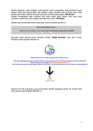 7
Apabila pengisian sudah lengkap, Anda diminta untuk mengetikkan Kode verifikasi sesuai
dengan kode yang dimunculkan oleh aplikasi. Untuk tampilan kode verifikasi yang tidak
terbaca oleh Anda, silahkan Anda klik lagi kode verifikasi pada bagian “klik di sini”.
Setelah mengetikkan kode verifikasi dan Anda sudah yakin bahwa isian yang Anda
masukkan sudah benar dan lengkap kemudian klik tombol “Kirimkan”.
Setelah data berhasil dikirimkan maka akan muncul tampilan berikut ini :
Kemudian anda diminta untuk menekan tombol “Cetak Formulir”, dan akan muncul
tampilan seperti gambar dibawah ini.
Selanjut nya klik D O W N L O A D kemudian dicetak mengguna kertas A4. Contoh hasil
cetak seperti pada tampilan dibawah ini :
 