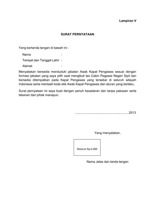 Lampiran V
SURAT PERNYATAAN
Yang bertanda tangan di bawah ini :
Nama :
Tempat dan Tanggal Lahir :
Alamat :
Menyatakan bersedia menduduki jabatan Awak Kapal Pengawas sesuai dengan
formasi jabatan yang saya pilih saat mengikuti tes Calon Pegawai Negeri Sipil dan
bersedia ditempatkan pada Kapal Pengawas yang tersebar di seluruh wilayah
Indonesia serta mentaati kode etik Awak Kapal Pengawas dan aturan yang berlaku.
Surat pernyataan ini saya buat dengan penuh kesadaran dan tanpa paksaan serta
tekanan dari pihak manapun.
.............................,................................2013
Yang menyatakan,
Nama Jelas dan tanda tangan
Materai Rp.6.000
 