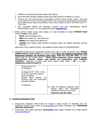 c. Sertifikat sesuai dengan persyaratan jabatan yang dilamar;
d. Surat Keterangan Akreditasi apabila di dalam Ijazah tidak tercantum Akreditasi A, B, atau C;
e. Fotokopi sah surat keputusan/bukti pengangkatan pertama sampai dengan terakhir, bagi yang
berusia lebih dari 35 tahun sampai dengan 40 tahun dan mempunyai masa pengabdian pada lnstansi
pemerintah/lembaga swasta yang berbadan hukum sesuai dengan Peraturan Pemerintah Nomor 11
Tahun 2002.
f. Print out/cetakan Biodata dan Keterangan Lamaran yang telah ditandatangani pelamar
ditempel pasfoto ukuran 3 x 4 cm, sebagaimana dalam Lampiran II.b ;
3. Berkas Lamaran disusun sesuai urutan (angka 2) di atas dimasukkan ke dalam STOPMAP FOLIO
berbahan kertas ( bukan plastik):
a. HIJAU untuk Pascasarjana (S2);
b. BIRU untuk Sarjana (S1) atau Diploma IV;
c. MERAH untuk Akademi atau Diploma III;
d. KUNING untuk Sekolah Usaha Perikanan Menengah Negeri dan Sekolah Menengah Kejuruan
Perikanan,
ditulis nama, nomor registrasi, alamat, dan pendidikan terakhir dengan huruf BALOK/KAPITAL.
4. Kelengkapan berkas lamaran sebagaimana tersebut pada angka 3 di atas, dimasukkan dalam AMPLOP
WARNA COKLAT ukuran FOLIO yang ditujukan kepada Ketua Tim Pelaksana Pengadaan CPNS
Kementerian Kelautan dan Perikanan Tahun 2013, Kotak Pos 4130 JKP 10041, dan pada
bagian sudut kiri atas amplop ditulis “ Nama, Nomor Registrasi, Alamat lengkap dengan
mencantumkan provinsi, Jabatan yang dilamar dan penempatan, serta kualifikasi
pendidikan”. Sedangkan di bagian sudut kanan bawah amplop ditulis ” Yth ............dst ”
sebagaimana contoh di bawah ini.
Cecep Sunarya, S.Pi.
No. Registrasi :
......................................
Jl. Anggrek IX RT. 11 RW. 11 Blok.
CC No. 03, Kramat Pulo, Jakarta
Pusat, DKI Jakarta.
Penyiap Bahan Kelautan dan
Perikanan pada Biro Perencanaan
Sekretariat Jenderal.
S.1 Perikanan
Yth. Ketua Tim Pelaksana Pengadaan Calon
Pegawai Negeri Sipil Kementerian
Kelautan dan Perikanan Tahun 2013
Kotak Pos 4130 JKP 10041
D. TAHAPAN PENGADAAN CPNS
1. Pengumuman pengadaan CPNS dimulai dari tanggal 5 sampai dengan 19 September 2013 dan
Pendaftaran lamaran secara online di www.ropeg.kkp.go.id dengan mengakses menu PENGADAAN
CPNS KKP TAHUN 2013.
2. Pengumuman lulus seleksi administrasi direncanakan pada tanggal 6 Oktober 2013 melalui website
www.ropeg.kkp.go.id;
 