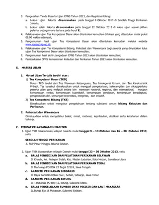 3. Pengesahan Tanda Peserta Ujian CPNS Tahun 2013, dan Registrasi Ulang:
a. Lokasi ujian Jakarta direncanakan pada tanggal 8 Oktober 2013 di Sekolah Tinggi Perikanan
Jakarta;
b. Lokasi selain Jakarta direncanakan pada tanggal 22 Oktober 2013 di lokasi ujian sesuai pilihan
pelamar sebagaimana tertera pada huruf F;
4. Pelaksanaan ujian Tes Kompetensi Dasar akan ditentukan kemudian di lokasi yang ditentukan mulai pukul
08.00 waktu setempat;
5. Pengumuman hasil ujian Tes Kompetensi Dasar akan ditentukan kemudian melalui website
www.ropeg.kkp.go.id;
6. Pelaksanaan ujian Tes Kompetensi Bidang, Psikotest dan Wawancara bagi peserta yang dinyatakan lulus
ujian Tes Kompetensi Dasar akan ditentukan kemudian;
7. Pengumuman hasil akhir pengadaan CPNS Tahun 2013 akan ditentukan kemudian;
8. Pemberkasan CPNS Kementerian Kelautan dan Perikanan Tahun 2013 akan ditentukan kemudian.
E. MATERI UJIAN
1. Materi Ujian Tertulis terdiri atas :
1) Tes Kompetensi Dasar (TKD)
Materi TKD terdiri dari Tes Wawasan Kebangsaan, Tes Intelegensi Umum, dan Tes Karakteristik
Pribadi. Tes tersebut dimaksudkan untuk menggali pengetahuan, keterampilan dan sikap/perilaku
peserta ujian yang meliputi antara lain wawasan nasional, regional, dan internasional, maupun
kemampuan verbal, kemampuan kuantitatif, kemampuan penalaran, kemampuan beradaptasi,
pengendalian diri, semangat berprestasi, integritas, dan inisiatif.
2) Tes Kompetensi Bidang (TKB)
Dimaksudkan untuk mengukur pengetahuan tentang substansi umum bidang Kelautan dan
Perikanan.
2. Psikotest dan Wawancara
Dimaksudkan untuk mengetahui bakat, minat, motivasi, kepribadian, dedikasi serta ketahanan dalam
bekerja.
F. TEMPAT PELAKSANAAN UJIAN TKD
1. Ujian TKD dilaksanakan wilayah Jakarta mulai tanggal 9 – 13 Oktober dan 16 – 20 Oktober 2013,
yaitu :
SEKOLAH TINGGI PERIKANAN
Jl. AUP Pasar Minggu Jakarta Selatan.
2. Ujian TKD dilaksanakan wilayah Daerah mulai tanggal 23 – 30 Oktober 2013, yaitu
a. BALAI PENDIDIKAN DAN PELATIHAN PERIKANAN BELAWAN
Jl. Khaidir, Kel. Nelayan Indah, Kec. Medan Labuhan, Kota Medan, Sumatera Utara
b. BALAI PENDIDIKAN DAN PELATIHAN PERIKANAN TEGAL
Jl. Martoloyo PO BOX 22 Tegal 52124, Jawa Tengah.
c. AKADEMI PERIKANAN SIDOARJO
Jl. Raya Buncitan Kotak Pos I, Sedati, Sidoarjo, Jawa Timur
d. AKADEMI PERIKANAN BITUNG
Jl. Tandurusa PO Box 12, Bitung, Sulawesi Utara.
e. BALAI PENGELOLAAN SUMBER DAYA PESISIR DAN LAUT MAKASSAR
JL.Bunga Eja 18 Makassar, Sulawesi Selatan.
 