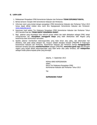 G. LAIN-LAIN
1. Pelaksanaan Pengadaan CPNS Kementerian Kelautan dan Perikanan TIDAK DIPUNGUT BIAYA;
2. Berkas lamaran menjadi milik Kementerian Kelautan dan Perikanan;
3. Informasi resmi yang terkait dengan pengadaan CPNS Kementerian Kelautan dan Perikanan Tahun 2013
hanya dapat dilihat melalui situs resmi Biro Kepegawaian Kementerian Kelautan dan Perikanan:
www.ropeg.kkp.go.id;
4. Keputusan hasil seleksi Tim Pelaksana Pengadaan CPNS Kementerian Kelautan dan Perikanan Tahun
2013 bersifat final dan TIDAK DAPAT DIGANGGU GUGAT.
5. Bagi pelamar yang dinyatakan lulus seluruh proses seleksi dan telah ditetapkan sebagai CPNS, tetapi
mengundurkan diri, diwajibkan mengganti biaya yang telah dikeluarkan oleh Negara yang
besarannya akan diumumkan kemudian.
6. Apabila pelamar memberikan keterangan/data yang tidak benar atau palsu, dan dikemudian hari
diketahui, baik pada setiap tahapan tes, maupun setelah diangkat menjadi CPNS/PNS di lingkungan
Kementerian Kelautan dan Perikanan, Kementerian Kelautan dan Perikanan berhak menggugurkan
kelulusan tersebut dan/atau memberhentikan sebagai CPNS/PNS, menuntut ganti rugi atas kerugian
negara yang terjadi akibat keterangan/data yang tidak benar atau palsu tersebut, dan melaporkan
sebagai tindak pidana kepada pihak yang berwajib.
Jakarta, 5 September 2013
KEPALA BIRO KEPEGAWAIAN
selaku
Ketua Tim Pelaksana Pengadaan CPNS
Kementerian Kelautan dan Perikanan Tahun 2013
Ttd
SUPRANAWA YUSUF
 