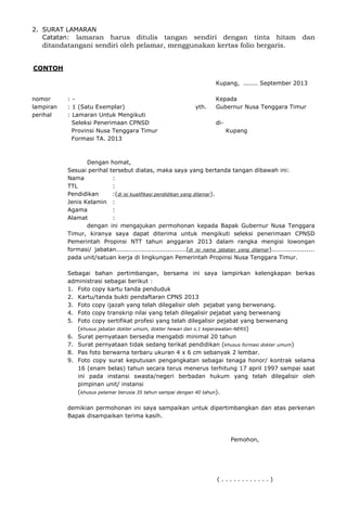 2. SURAT LAMARAN
Catatan: lamaran harus ditulis tangan sendiri dengan tinta hitam dan
ditandatangani sendiri oleh pelamar, menggunakan kertas folio bergaris.
CONTOH
Kupang, ....... September 2013
nomor : - Kepada
lampiran : 1 (Satu Exemplar) yth. Gubernur Nusa Tenggara Timur
perihal : Lamaran Untuk Mengikuti
Seleksi Penerimaan CPNSD di-
Provinsi Nusa Tenggara Timur Kupang
Formasi TA. 2013
Dengan homat,
Sesuai perihal tersebut diatas, maka saya yang bertanda tangan dibawah ini:
Nama :
TTL :
Pendidikan :(di isi kualifikasi pendidikan yang dilamar).
Jenis Kelamin :
Agama :
Alamat :
dengan ini mengajukan permohonan kepada Bapak Gubernur Nusa Tenggara
Timur, kiranya saya dapat diterima untuk mengikuti seleksi penerimaan CPNSD
Pemerintah Propinsi NTT tahun anggaran 2013 dalam rangka mengisi lowongan
formasi/ jabatan..................................(di isi nama jabatan yang dilamar).....................
pada unit/satuan kerja di lingkungan Pemerintah Propinsi Nusa Tenggara Timur.
Sebagai bahan pertimbangan, bersama ini saya lampirkan kelengkapan berkas
administrasi sebagai berikut :
1. Foto copy kartu tanda penduduk
2. Kartu/tanda bukti pendaftaran CPNS 2013
3. Foto copy ijazah yang telah dilegalisir oleh pejabat yang berwenang.
4. Foto copy transkrip nilai yang telah dilegalisir pejabat yang berwenang
5. Foto copy sertifikat profesi yang telah dilegalisir pejabat yang berwenang
(khusus jabatan dokter umum, dokter hewan dan s.1 keperawatan-NERS)
6. Surat pernyataan bersedia mengabdi minimal 20 tahun
7. Surat pernyataan tidak sedang terikat pendidikan (khusus formasi dokter umum)
8. Pas foto berwarna terbaru ukuran 4 x 6 cm sebanyak 2 lembar.
9. Foto copy surat keputusan pengangkatan sebagai tenaga honor/ kontrak selama
16 (enam belas) tahun secara terus menerus terhitung 17 april 1997 sampai saat
ini pada instansi swasta/negeri berbadan hukum yang telah dilegalisir oleh
pimpinan unit/ instansi
(khusus pelamar berusia 35 tahun sampai dengan 40 tahun).
demikian permohonan ini saya sampaikan untuk dipertimbangkan dan atas perkenan
Bapak disampaikan terima kasih.
Pemohon,
( . . . . . . . . . . . . )
 