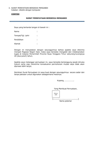 3. SURAT PERNYATAAN BERSEDIA MENGABDI
Catatan: diketik dengan komputer
CONTOH
SURAT PERNYATAAN BERSEDIA MENGABDI
Saya yang bertanda tangan di bawah ini :
Nama :
Tempat/Tgl. Lahir :
Pendidikan :
Alamat :
Dengan ini menyatakan dengan sesungguhnya bahwa apabila saya diterima
menjadi Pegawai Negeri Sipil, maka saya bersedia mengabdi dan melaksanakan
tugas di instansi Pemerintah Provinsi Nusa Tenggara Timur sekurang-kurangnya
20 (dua puluh) tahun.
Apabila saya melanggar pernyataan ini, saya bersedia bertanggung jawab dimuka
hukum serta siap menerima konsekuensi permohonan mutasi saya tidak akan
diproses lebih lanjut.
Demikian Surat Pernyataan ini saya buat dengan sesungguhnya secara sadar dan
tanpa paksaan untuk digunakan sebagaimana mestinya.
Kupang, ………………..
Yang Membuat Pernyataan,
(.........................................)
Nama pelamar
Meterai
6000
 