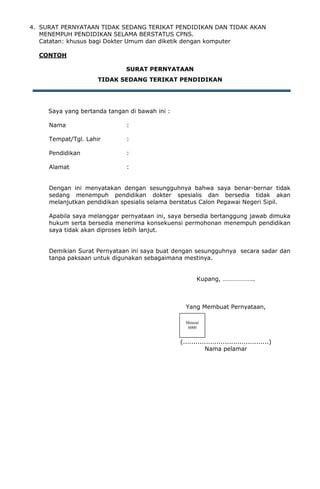 4. SURAT PERNYATAAN TIDAK SEDANG TERIKAT PENDIDIKAN DAN TIDAK AKAN
MENEMPUH PENDIDIKAN SELAMA BERSTATUS CPNS.
Catatan: khusus bagi Dokter Umum dan diketik dengan komputer
CONTOH
SURAT PERNYATAAN
TIDAK SEDANG TERIKAT PENDIDIKAN
Saya yang bertanda tangan di bawah ini :
Nama :
Tempat/Tgl. Lahir :
Pendidikan :
Alamat :
Dengan ini menyatakan dengan sesungguhnya bahwa saya benar-bernar tidak
sedang menempuh pendidikan dokter spesialis dan bersedia tidak akan
melanjutkan pendidikan spesialis selama berstatus Calon Pegawai Negeri Sipil.
Apabila saya melanggar pernyataan ini, saya bersedia bertanggung jawab dimuka
hukum serta bersedia menerima konsekuensi permohonan menempuh pendidikan
saya tidak akan diproses lebih lanjut.
Demikian Surat Pernyataan ini saya buat dengan sesungguhnya secara sadar dan
tanpa paksaan untuk digunakan sebagaimana mestinya.
Kupang, ………………..
Yang Membuat Pernyataan,
(.........................................)
Nama pelamar
Meterai
6000
 
