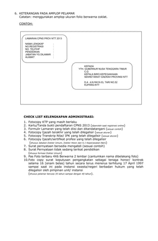 6. KETERANGAN PADA AMPLOP PELAMAR
Catatan: menggunakan amplop ukuran folio berwarna coklat.
CONTOH:
CHECK LIST KELENGKAPAN ADMINISTRASI:
1. Fotocopy KTP yang masih berlaku
2. Kartu/Tanda bukti pendaftaran CPNS 2013 (diperoleh saat registrasi online)
3. Formulir Lamaran yang telah diisi dan ditandatangani (sesuai contoh)
4. Fotocopy Ijazah terakhir yang telah dilegalisir (sesuai aturan)
5. Fotocopy Transkrip Nilai/ IPK yang telah dilegalisir (sesuai aturan)
6. Fotocopy Ijazah/sertifikat profesi yang telah dilegalisir
(khusus Jabatan Dokter Umum, Dokter Hewn dan S.1 Keperawatan-Ners)
7. Surat pernyataan bersedia mengabdi (sesuai contoh)
8. Surat Pernyataan tidak sedang terikat pendidikan
(khusus formasi Dokter Umum)
9. Pas Foto terbaru 4X6 Berwarna 2 lembar (cantumkan nama dibelakang foto)
10.Foto copy surat keputusan pengangkatan sebagai tenaga honor/ kontrak
selama 16 (enam belas) tahun secara terus menerus terhitung 17 April 1997
sampai saat ini pada instansi swasta/negeri berbadan hukum yang telah
dilegalisir oleh pimpinan unit/ instansi
(khusus pelamar berusia 35 tahun sampai dengan 40 tahun).
LAMARAN CPNS PROV NTT 2013
NAMA LENGKAP :
NO.REGISTRASI :
NO. TELP/HP :
PENDIDIKAN :
JABATAN YG DILAMAR :
ALAMAT :
KEPADA
YTH. GUBERNUR NUSA TENGGARA TIMUR
C.Q
KEPALA BIRO KEPEGAWAIAN
SEKRETARIAT DAERAH PROVINSI NTT
D.A JLN RAYA EL TARI NO.52
KUPANG-NTT
 